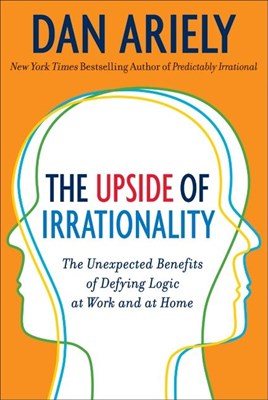 The Upside of Irrationality: The Unexpected Benefits of Defying Logic at Work and at Home