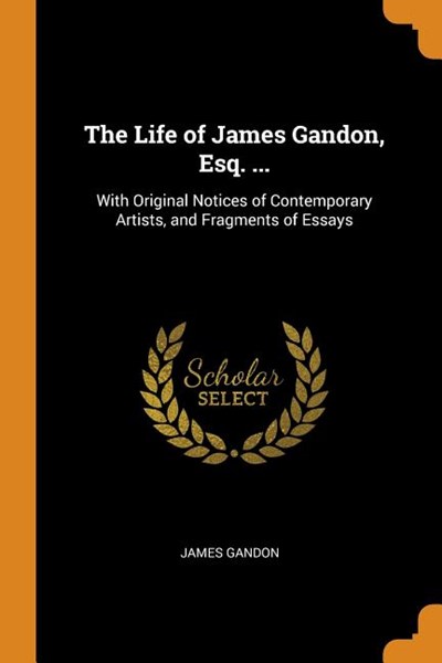 The Life of James Gandon, Esq. ...: With Original Notices of Contemporary Artists, and Fragments of Essays