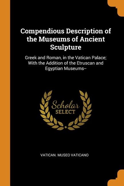 Compendious Description of the Museums of Ancient Sculpture: Greek and Roman, in the Vatican Palace; With the Addition of the Etruscan and Egyptian Mu