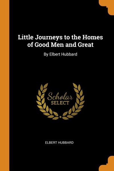 Little Journeys to the Homes of Good Men and Great: By Elbert Hubbard