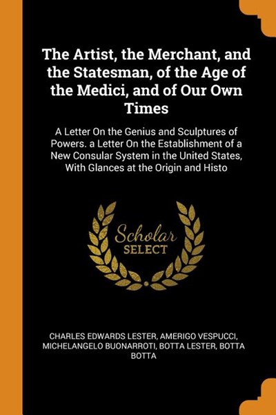 The Artist, the Merchant, and the Statesman, of the Age of the Medici, and of Our Own Times: A Letter on the Genius and Sculptures of Powers. a Letter