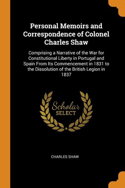 Personal Memoirs and Correspondence of Colonel Charles Shaw: Comprising a Narrative of the War for Constitutional Liberty in Portugal and Spain from I