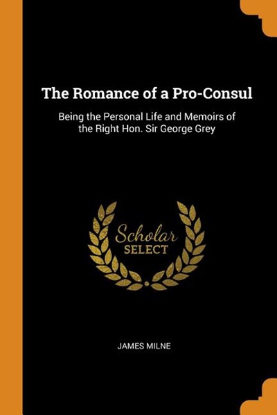 The Romance of a Pro-Consul: Being the Personal Life and Memoirs of the Right Hon. Sir George Grey