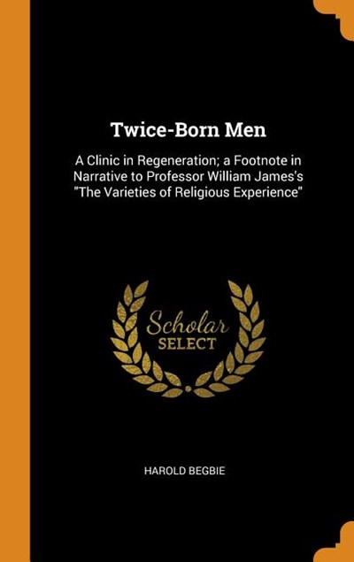 Twice-Born Men: A Clinic in Regeneration; A Footnote in Narrative to Professor William James's the Varieties of Religious Experience