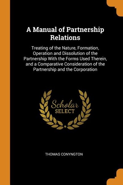 A Manual of Partnership Relations: Treating of the Nature, Formation, Operation and Dissolution of the Partnership with the Forms Used Therein, and a