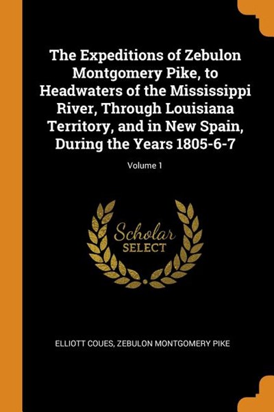 The Expeditions of Zebulon Montgomery Pike, to Headwaters of the Mississippi River, Through Louisiana Territory, and in New Spain, During the Years 18