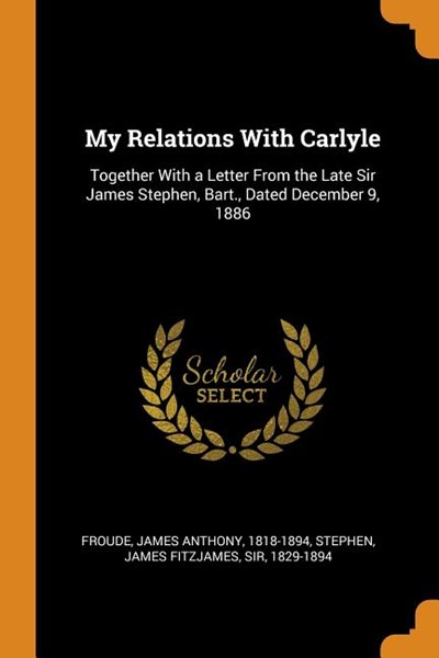 My Relations with Carlyle: Together with a Letter from the Late Sir James Stephen, Bart., Dated December 9, 1886