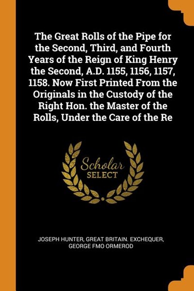 The Great Rolls of the Pipe for the Second, Third, and Fourth Years of the Reign of King Henry the Second, A.D. 1155, 1156, 1157, 1158. Now First Prin