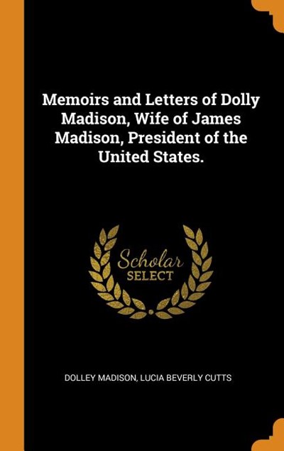 Memoirs and Letters of Dolly Madison, Wife of James Madison, President of the United States.