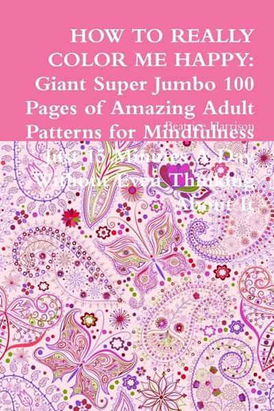 How to Really Color Me Happy: Giant Super Jumbo 100 Pages of Amazing Adult Patterns for Mindfulness Just 15 Minutes A Day Without Even Thinking Abou