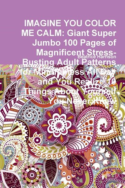 Imagine You Color Me Calm: Giant Super Jumbo 100 Pages of Magnificent Stress-Busting Adult Patterns for Mindfulness All Day and You Realize 10 Th