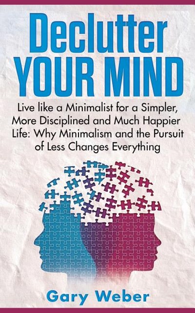 Declutter Your Mind: Live like a Minimalist for a Simpler, More Disciplined and Much Happier Life: Why Minimalism and the Pursuit of Less C